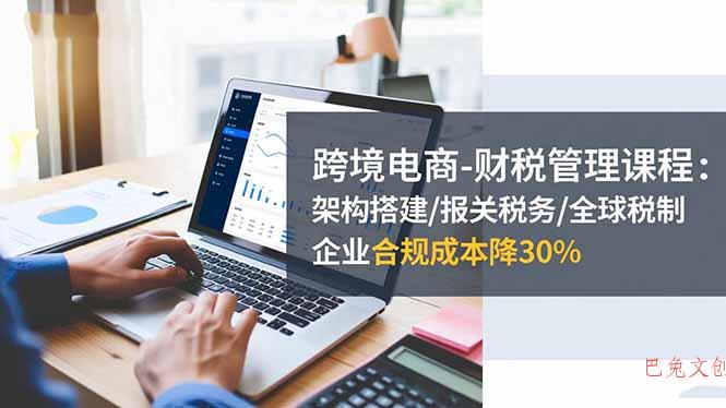 跨境电商-财税管理课程：架构搭建/报关税务/全球税制，企业合规成本降30%-巴兔网创